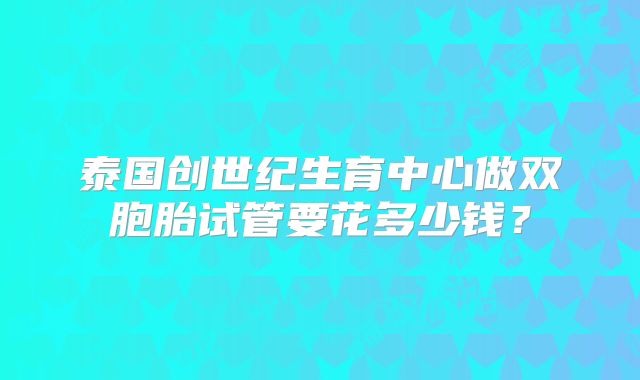 泰国创世纪生育中心做双胞胎试管要花多少钱？