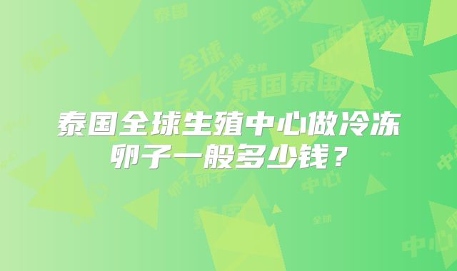 泰国全球生殖中心做冷冻卵子一般多少钱？