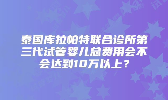 泰国库拉帕特联合诊所第三代试管婴儿总费用会不会达到10万以上？