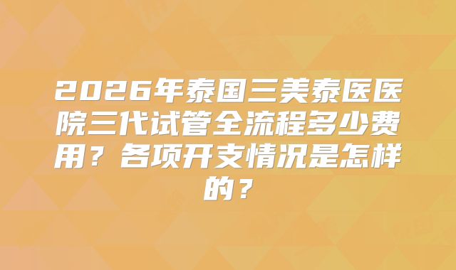 2026年泰国三美泰医医院三代试管全流程多少费用?各项开支情况是怎样的?