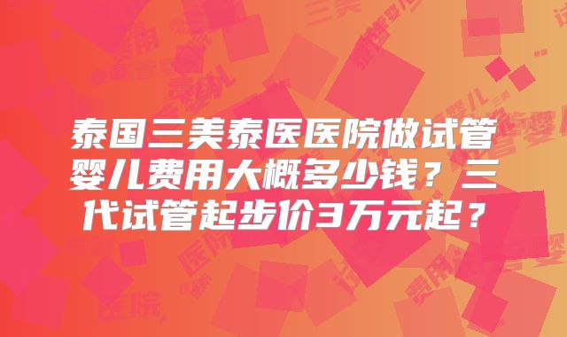 泰国三美泰医医院做试管婴儿费用大概多少钱?三代试管起步价3万元起?