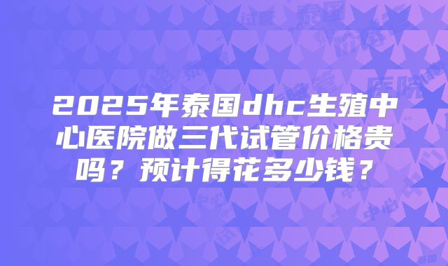 2025年泰国dhc生殖中心医院做三代试管价格贵吗？预计得花多少钱？