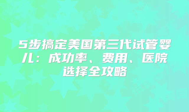 5步搞定美国第三代试管婴儿：成功率、费用、医院选择全攻略