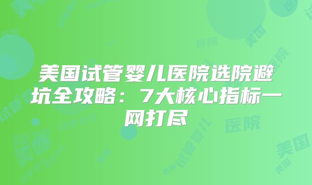 美国试管婴儿医院选院避坑全攻略：7大核心指标一网打尽
