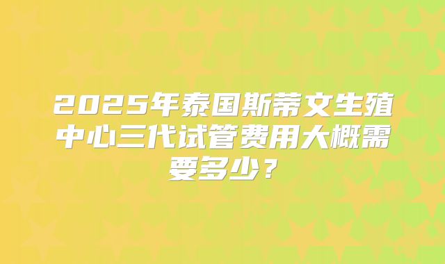 2025年泰国斯蒂文生殖中心三代试管费用大概需要多少？