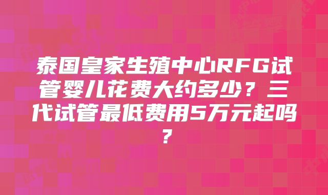 泰国皇家生殖中心RFG试管婴儿花费大约多少？三代试管最低费用5万元起吗？