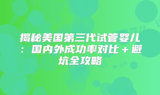 揭秘美国第三代试管婴儿：国内外成功率对比＋避坑全攻略