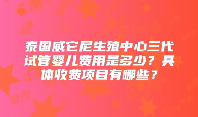 泰国威它尼生殖中心三代试管婴儿费用是多少？具体收费项目有哪些？