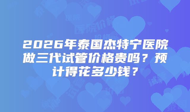 2026年泰国杰特宁医院做三代试管价格贵吗？预计得花多少钱？