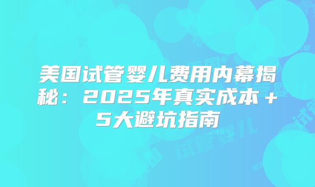 美国试管婴儿费用内幕揭秘：2025年真实成本＋5大避坑指南