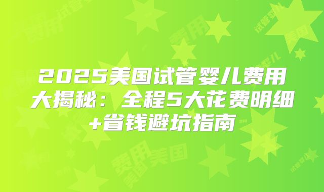 2025美国试管婴儿费用大揭秘：全程5大花费明细+省钱避坑指南