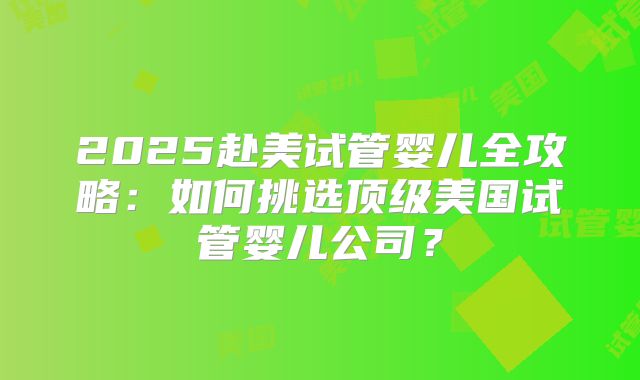 2025赴美试管婴儿全攻略:如何挑选顶级美国试管婴儿公司?