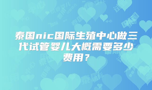 泰国nic国际生殖中心做三代试管婴儿大概需要多少费用？