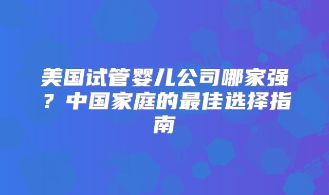 美国试管婴儿公司哪家强?中国家庭的最佳选择指南