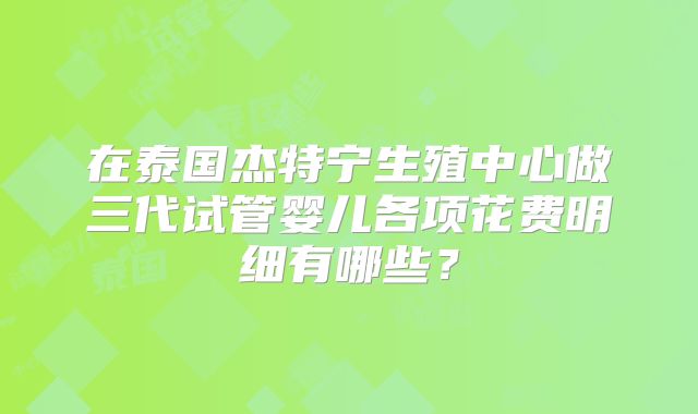 在泰国杰特宁生殖中心做三代试管婴儿各项花费明细有哪些？