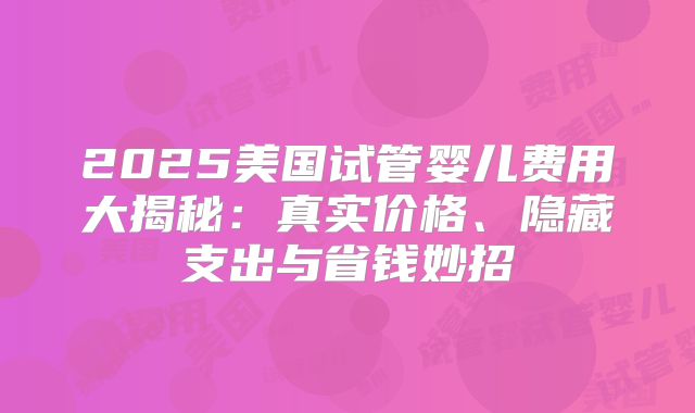 2025美国试管婴儿费用大揭秘:真实价格、隐藏支出与省钱妙招