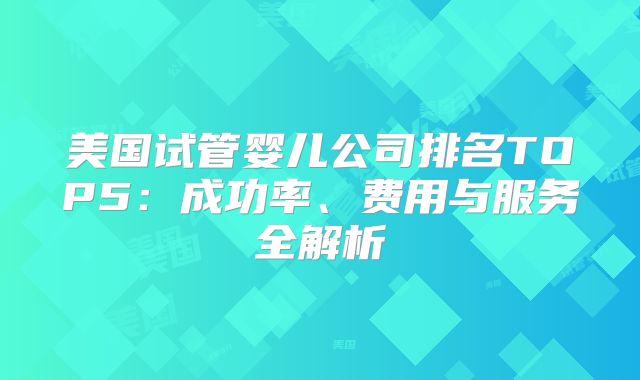 美国试管婴儿公司排名TOP5：成功率、费用与服务全解析