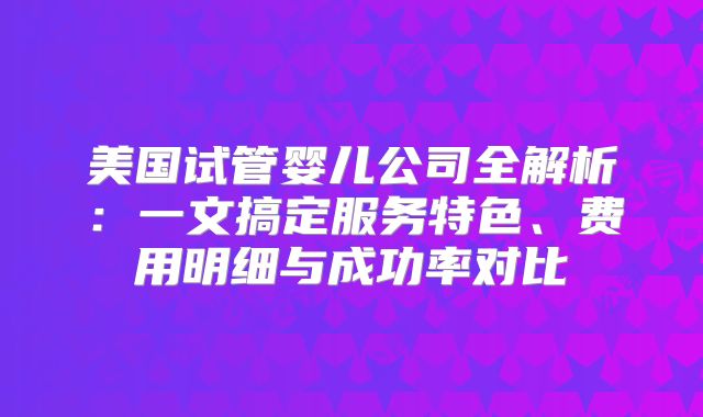 美国试管婴儿公司全解析:一文搞定服务特色、费用明细与成功率对比