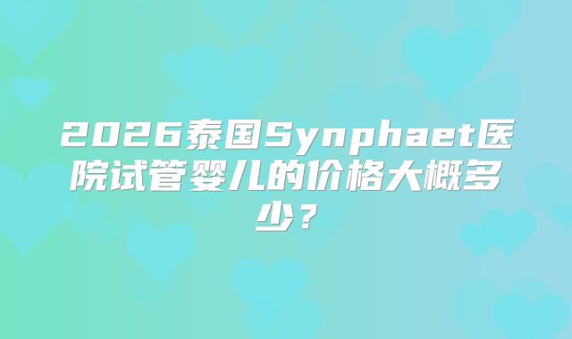 2026泰国Synphaet医院试管婴儿的价格大概多少？