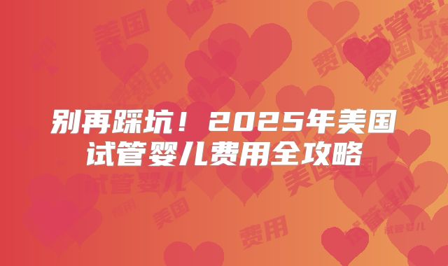 别再踩坑！2025年美国试管婴儿费用全攻略
