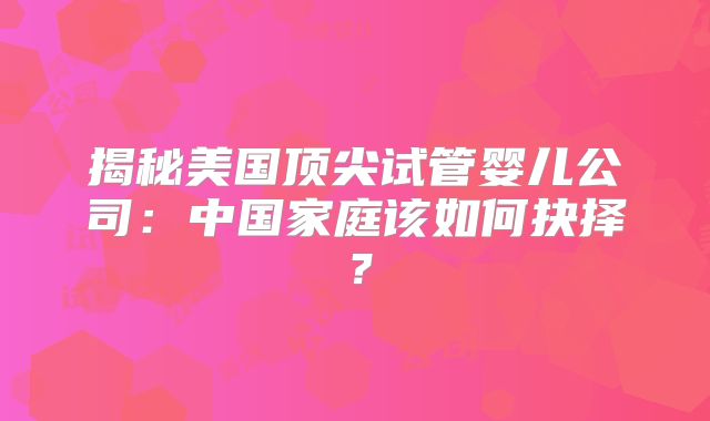 揭秘美国顶尖试管婴儿公司：中国家庭该如何抉择？