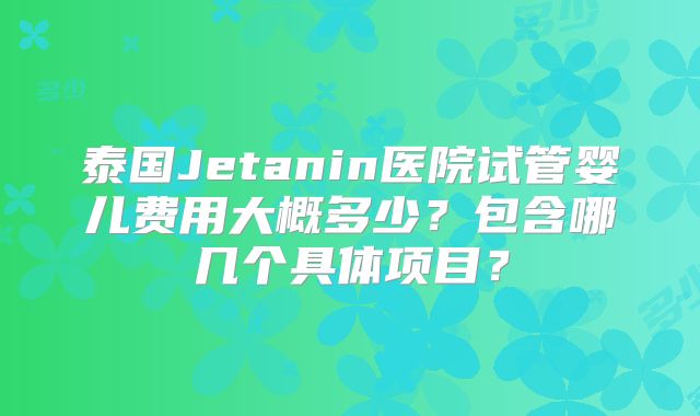 泰国Jetanin医院试管婴儿费用大概多少？包含哪几个具体项目？