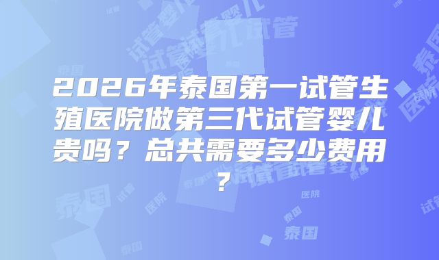 2026年泰国第一试管生殖医院做第三代试管婴儿贵吗？总共需要多少费用？