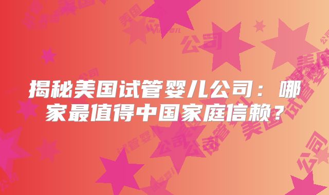 揭秘美国试管婴儿公司：哪家最值得中国家庭信赖？