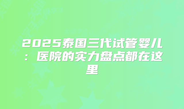 2025泰国三代试管婴儿：医院的实力盘点都在这里