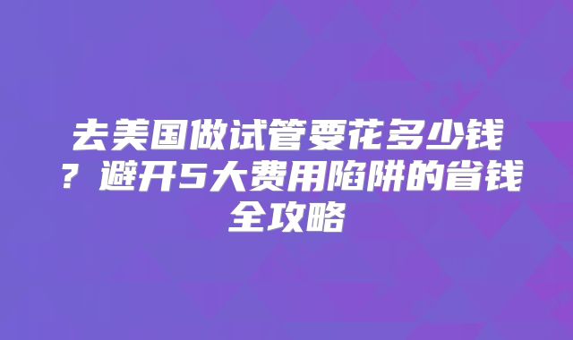 去美国做试管要花多少钱？避开5大费用陷阱的省钱全攻略