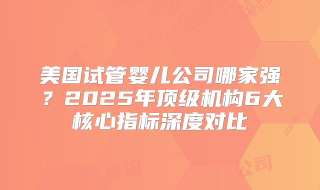 美国试管婴儿公司哪家强？2025年顶级机构6大核心指标深度对比
