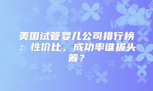 美国试管婴儿公司排行榜:性价比、成功率谁拔头筹?