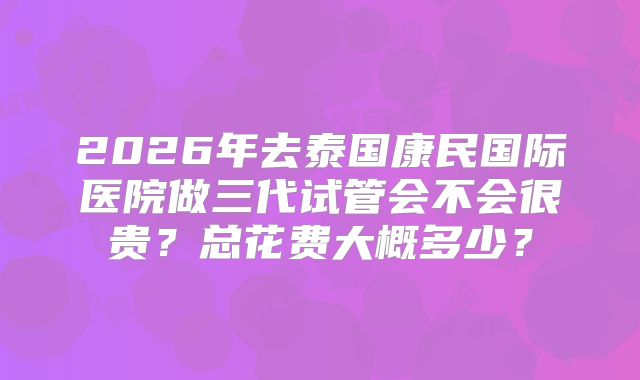 2026年去泰国康民国际医院做三代试管会不会很贵？总花费大概多少？
