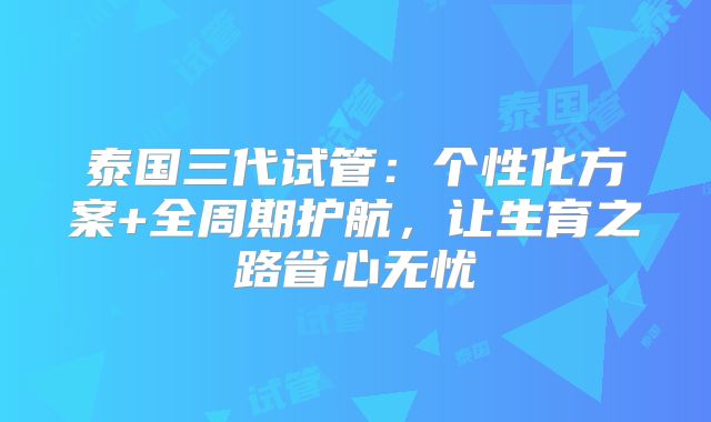 泰国三代试管：个性化方案+全周期护航，让生育之路省心无忧