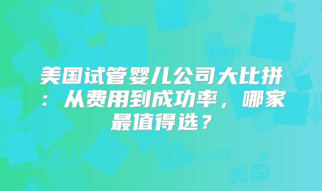 美国试管婴儿公司大比拼：从费用到成功率，哪家最值得选？