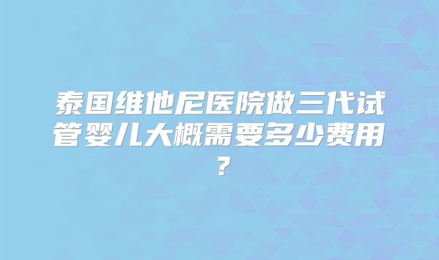 泰国维他尼医院做三代试管婴儿大概需要多少费用？