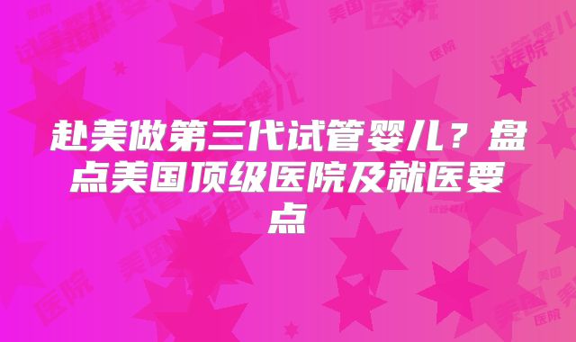 赴美做第三代试管婴儿？盘点美国顶级医院及就医要点