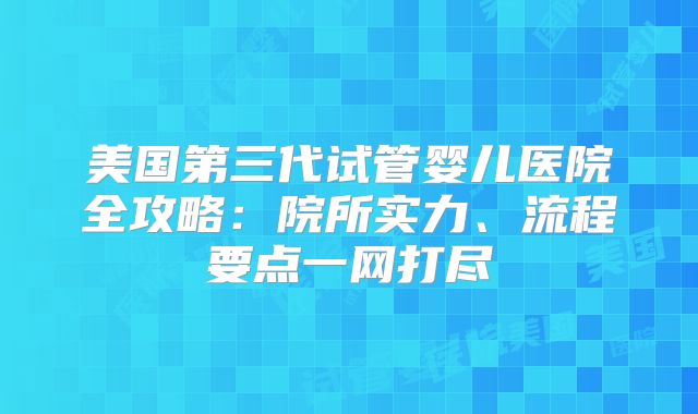 美国第三代试管婴儿医院全攻略：院所实力、流程要点一网打尽