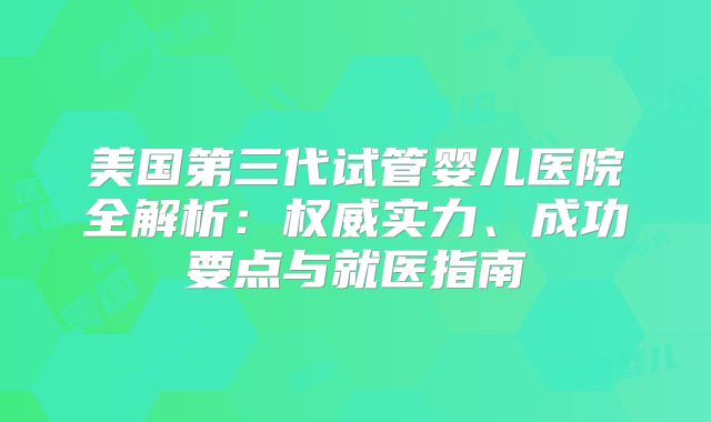 美国第三代试管婴儿医院全解析：权威实力、成功要点与就医指南