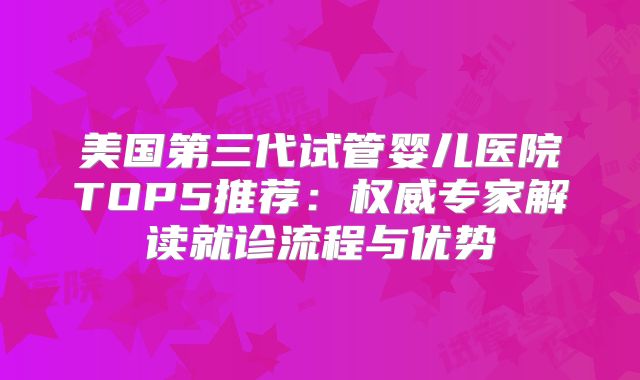 美国第三代试管婴儿医院TOP5推荐：权威专家解读就诊流程与优势