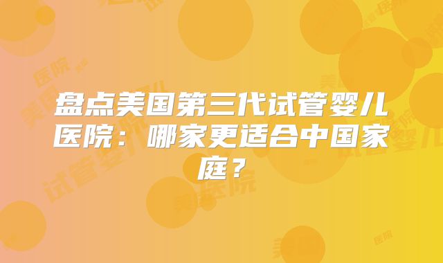 盘点美国第三代试管婴儿医院：哪家更适合中国家庭？